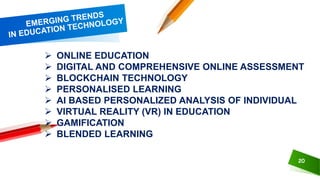 20
 ONLINE EDUCATION
 DIGITAL AND COMPREHENSIVE ONLINE ASSESSMENT
 BLOCKCHAIN TECHNOLOGY
 PERSONALISED LEARNING
 AI BASED PERSONALIZED ANALYSIS OF INDIVIDUAL
 VIRTUAL REALITY (VR) IN EDUCATION
 GAMIFICATION
 BLENDED LEARNING
 