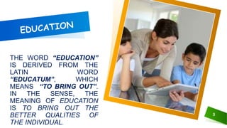 THE WORD “EDUCATION”
IS DERIVED FROM THE
LATIN WORD
“EDUCATUM‟, WHICH
MEANS “TO BRING OUT‟.
IN THE SENSE, THE
MEANING OF EDUCATION
IS TO BRING OUT THE
BETTER QUALITIES OF
THE INDIVIDUAL.
3
 