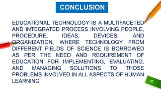 EDUCATIONAL TECHNOLOGY IS A MULTIFACETED
AND INTEGRATED PROCESS INVOLVING PEOPLE,
PROCEDURE, IDEAS, DEVICES, AND
ORGANIZATION, WHERE TECHNOLOGY FROM
DIFFERENT FIELDS OF SCIENCE IS BORROWED
AS PER THE NEED AND REQUIREMENT OF
EDUCATION FOR IMPLEMENTING, EVALUATING,
AND MANAGING SOLUTIONS TO THOSE
PROBLEMS INVOLVED IN ALL ASPECTS OF HUMAN
LEARNING 30
CONCLUSION
 