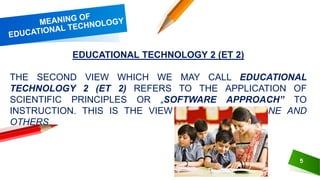 5
EDUCATIONAL TECHNOLOGY 2 (ET 2)
THE SECOND VIEW WHICH WE MAY CALL EDUCATIONAL
TECHNOLOGY 2 (ET 2) REFERS TO THE APPLICATION OF
SCIENTIFIC PRINCIPLES OR „SOFTWARE APPROACH‟ TO
INSTRUCTION. THIS IS THE VIEW OF SKINNER, GAGNE AND
OTHERS.
 
