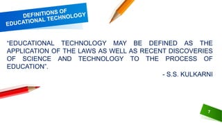 7
“EDUCATIONAL TECHNOLOGY MAY BE DEFINED AS THE
APPLICATION OF THE LAWS AS WELL AS RECENT DISCOVERIES
OF SCIENCE AND TECHNOLOGY TO THE PROCESS OF
EDUCATION”.
- S.S. KULKARNI
 