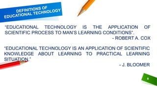 8
“EDUCATIONAL TECHNOLOGY IS THE APPLICATION OF
SCIENTIFIC PROCESS TO MAN’S LEARNING CONDITIONS”.
- ROBERT A. COX
“EDUCATIONAL TECHNOLOGY IS AN APPLICATION OF SCIENTIFIC
KNOWLEDGE ABOUT LEARNING TO PRACTICAL LEARNING
SITUATION.”
- J. BLOOMER
 