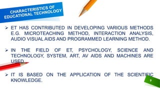 9
 ET HAS CONTRIBUTED IN DEVELOPING VARIOUS METHODS
E.G. MICROTEACHING METHOD, INTERACTION ANALYSIS,
AUDIO VISUAL AIDS AND PROGRAMMED LEARNING METHOD.
 IN THE FIELD OF ET, PSYCHOLOGY, SCIENCE AND
TECHNOLOGY, SYSTEM, ART, AV AIDS AND MACHINES ARE
USED.
 IT IS BASED ON THE APPLICATION OF THE SCIENTIFIC
KNOWLEDGE.
 