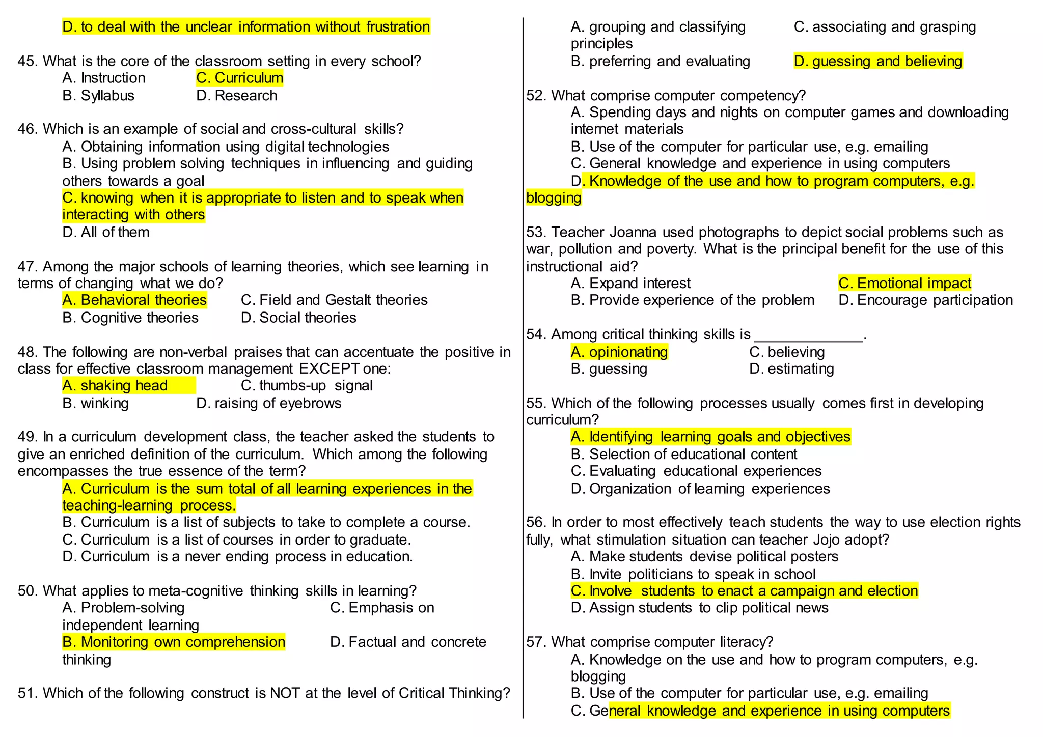D. to deal with the unclear information without frustration
45. What is the core of the classroom setting in every school?
A. Instruction C. Curriculum
B. Syllabus D. Research
46. Which is an example of social and cross-cultural skills?
A. Obtaining information using digital technologies
B. Using problem solving techniques in influencing and guiding
others towards a goal
C. knowing when it is appropriate to listen and to speak when
interacting with others
D. All of them
47. Among the major schools of learning theories, which see learning in
terms of changing what we do?
A. Behavioral theories C. Field and Gestalt theories
B. Cognitive theories D. Social theories
48. The following are non-verbal praises that can accentuate the positive in
class for effective classroom management EXCEPT one:
A. shaking head C. thumbs-up signal
B. winking D. raising of eyebrows
49. In a curriculum development class, the teacher asked the students to
give an enriched definition of the curriculum. Which among the following
encompasses the true essence of the term?
A. Curriculum is the sum total of all learning experiences in the
teaching-learning process.
B. Curriculum is a list of subjects to take to complete a course.
C. Curriculum is a list of courses in order to graduate.
D. Curriculum is a never ending process in education.
50. What applies to meta-cognitive thinking skills in learning?
A. Problem-solving C. Emphasis on
independent learning
B. Monitoring own comprehension D. Factual and concrete
thinking
51. Which of the following construct is NOT at the level of Critical Thinking?
A. grouping and classifying C. associating and grasping
principles
B. preferring and evaluating D. guessing and believing
52. What comprise computer competency?
A. Spending days and nights on computer games and downloading
internet materials
B. Use of the computer for particular use, e.g. emailing
C. General knowledge and experience in using computers
D. Knowledge of the use and how to program computers, e.g.
blogging
53. Teacher Joanna used photographs to depict social problems such as
war, pollution and poverty. What is the principal benefit for the use of this
instructional aid?
A. Expand interest C. Emotional impact
B. Provide experience of the problem D. Encourage participation
54. Among critical thinking skills is _____________.
A. opinionating C. believing
B. guessing D. estimating
55. Which of the following processes usually comes first in developing
curriculum?
A. Identifying learning goals and objectives
B. Selection of educational content
C. Evaluating educational experiences
D. Organization of learning experiences
56. In order to most effectively teach students the way to use election rights
fully, what stimulation situation can teacher Jojo adopt?
A. Make students devise political posters
B. Invite politicians to speak in school
C. Involve students to enact a campaign and election
D. Assign students to clip political news
57. What comprise computer literacy?
A. Knowledge on the use and how to program computers, e.g.
blogging
B. Use of the computer for particular use, e.g. emailing
C. General knowledge and experience in using computers
 