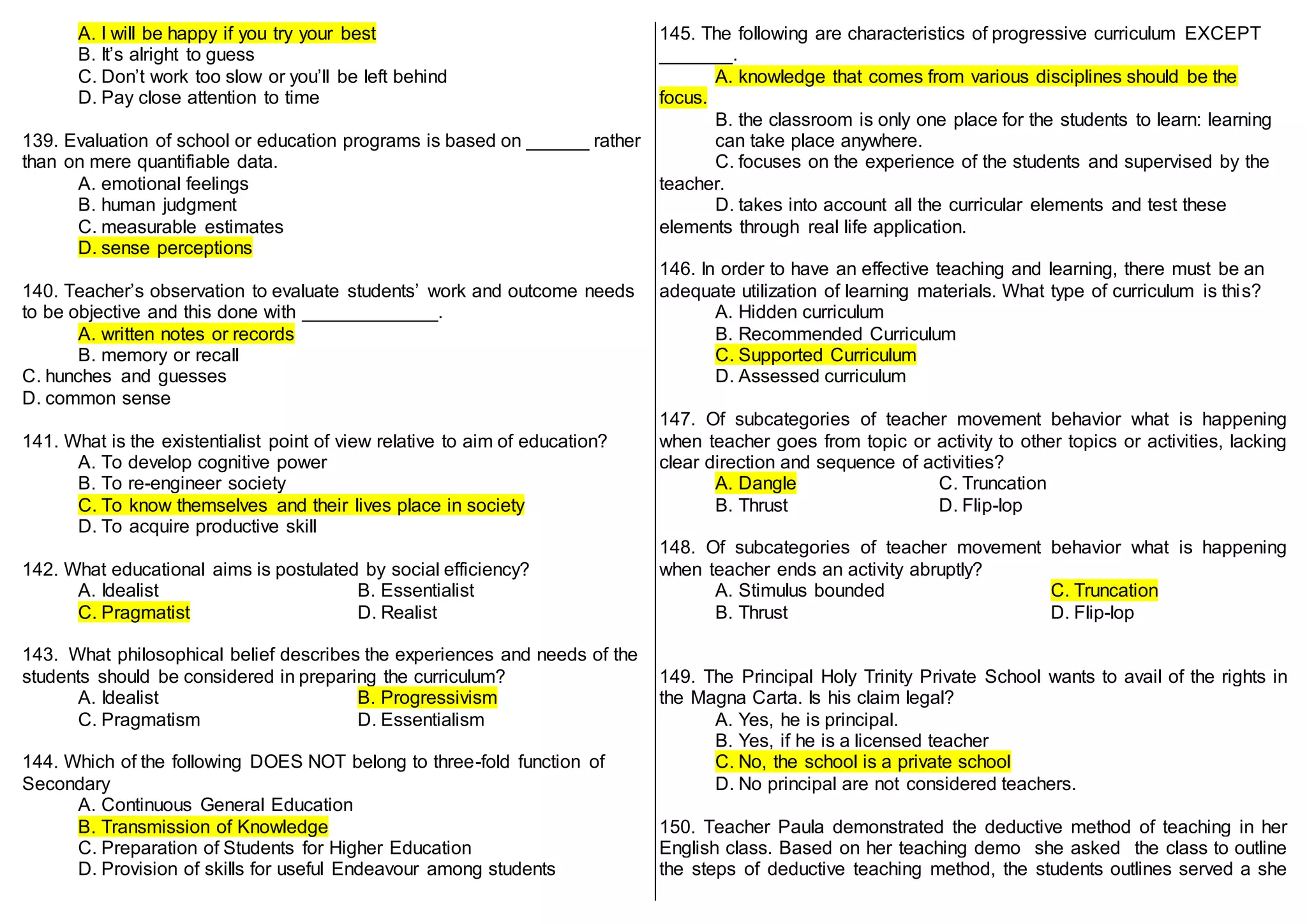 A. I will be happy if you try your best
B. It’s alright to guess
C. Don’t work too slow or you’ll be left behind
D. Pay close attention to time
139. Evaluation of school or education programs is based on ______ rather
than on mere quantifiable data.
A. emotional feelings
B. human judgment
C. measurable estimates
D. sense perceptions
140. Teacher’s observation to evaluate students’ work and outcome needs
to be objective and this done with _____________.
A. written notes or records
B. memory or recall
C. hunches and guesses
D. common sense
141. What is the existentialist point of view relative to aim of education?
A. To develop cognitive power
B. To re-engineer society
C. To know themselves and their lives place in society
D. To acquire productive skill
142. What educational aims is postulated by social efficiency?
A. Idealist B. Essentialist
C. Pragmatist D. Realist
143. What philosophical belief describes the experiences and needs of the
students should be considered in preparing the curriculum?
A. Idealist B. Progressivism
C. Pragmatism D. Essentialism
144. Which of the following DOES NOT belong to three-fold function of
Secondary
A. Continuous General Education
B. Transmission of Knowledge
C. Preparation of Students for Higher Education
D. Provision of skills for useful Endeavour among students
145. The following are characteristics of progressive curriculum EXCEPT
_______.
A. knowledge that comes from various disciplines should be the
focus.
B. the classroom is only one place for the students to learn: learning
can take place anywhere.
C. focuses on the experience of the students and supervised by the
teacher.
D. takes into account all the curricular elements and test these
elements through real life application.
146. In order to have an effective teaching and learning, there must be an
adequate utilization of learning materials. What type of curriculum is this?
A. Hidden curriculum
B. Recommended Curriculum
C. Supported Curriculum
D. Assessed curriculum
147. Of subcategories of teacher movement behavior what is happening
when teacher goes from topic or activity to other topics or activities, lacking
clear direction and sequence of activities?
A. Dangle C. Truncation
B. Thrust D. Flip-lop
148. Of subcategories of teacher movement behavior what is happening
when teacher ends an activity abruptly?
A. Stimulus bounded C. Truncation
B. Thrust D. Flip-lop
149. The Principal Holy Trinity Private School wants to avail of the rights in
the Magna Carta. Is his claim legal?
A. Yes, he is principal.
B. Yes, if he is a licensed teacher
C. No, the school is a private school
D. No principal are not considered teachers.
150. Teacher Paula demonstrated the deductive method of teaching in her
English class. Based on her teaching demo she asked the class to outline
the steps of deductive teaching method, the students outlines served a she
 