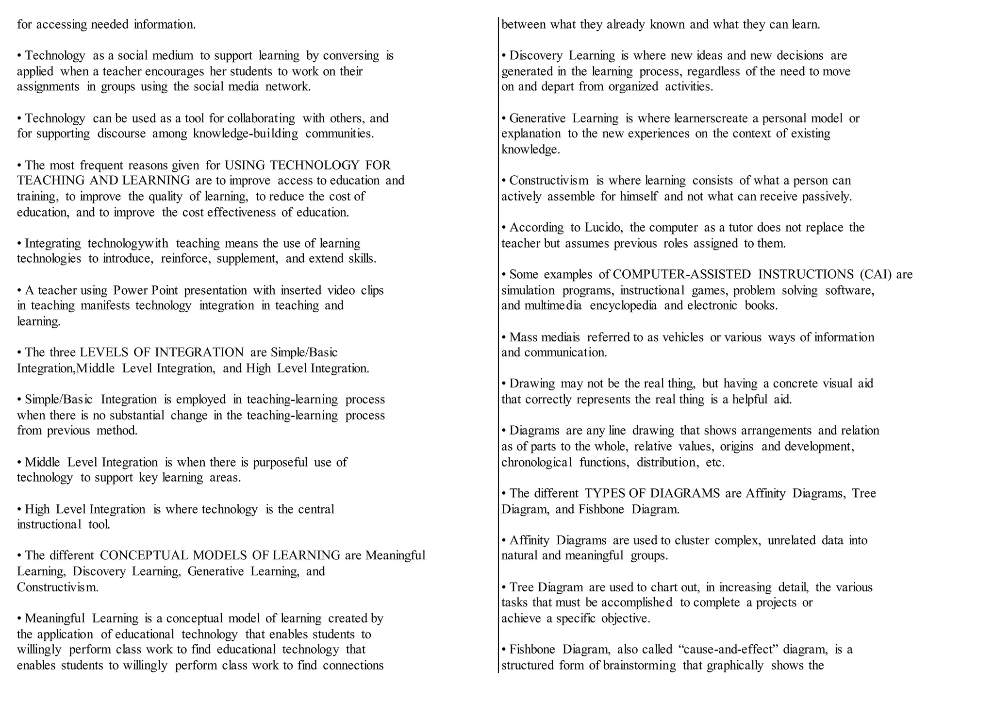 for accessing needed information.
• Technology as a social medium to support learning by conversing is
applied when a teacher encourages her students to work on their
assignments in groups using the social media network.
• Technology can be used as a tool for collaborating with others, and
for supporting discourse among knowledge-building communities.
• The most frequent reasons given for USING TECHNOLOGY FOR
TEACHING AND LEARNING are to improve access to education and
training, to improve the quality of learning, to reduce the cost of
education, and to improve the cost effectiveness of education.
• Integrating technologywith teaching means the use of learning
technologies to introduce, reinforce, supplement, and extend skills.
• A teacher using Power Point presentation with inserted video clips
in teaching manifests technology integration in teaching and
learning.
• The three LEVELS OF INTEGRATION are Simple/Basic
Integration,Middle Level Integration, and High Level Integration.
• Simple/Basic Integration is employed in teaching-learning process
when there is no substantial change in the teaching-learning process
from previous method.
• Middle Level Integration is when there is purposeful use of
technology to support key learning areas.
• High Level Integration is where technology is the central
instructional tool.
• The different CONCEPTUAL MODELS OF LEARNING are Meaningful
Learning, Discovery Learning, Generative Learning, and
Constructivism.
• Meaningful Learning is a conceptual model of learning created by
the application of educational technology that enables students to
willingly perform class work to find educational technology that
enables students to willingly perform class work to find connections
between what they already known and what they can learn.
• Discovery Learning is where new ideas and new decisions are
generated in the learning process, regardless of the need to move
on and depart from organized activities.
• Generative Learning is where learnerscreate a personal model or
explanation to the new experiences on the context of existing
knowledge.
• Constructivism is where learning consists of what a person can
actively assemble for himself and not what can receive passively.
• According to Lucido, the computer as a tutor does not replace the
teacher but assumes previous roles assigned to them.
• Some examples of COMPUTER-ASSISTED INSTRUCTIONS (CAI) are
simulation programs, instructional games, problem solving software,
and multimedia encyclopedia and electronic books.
• Mass mediais referred to as vehicles or various ways of information
and communication.
• Drawing may not be the real thing, but having a concrete visual aid
that correctly represents the real thing is a helpful aid.
• Diagrams are any line drawing that shows arrangements and relation
as of parts to the whole, relative values, origins and development,
chronological functions, distribution, etc.
• The different TYPES OF DIAGRAMS are Affinity Diagrams, Tree
Diagram, and Fishbone Diagram.
• Affinity Diagrams are used to cluster complex, unrelated data into
natural and meaningful groups.
• Tree Diagram are used to chart out, in increasing detail, the various
tasks that must be accomplished to complete a projects or
achieve a specific objective.
• Fishbone Diagram, also called “cause-and-effect” diagram, is a
structured form of brainstorming that graphically shows the
 