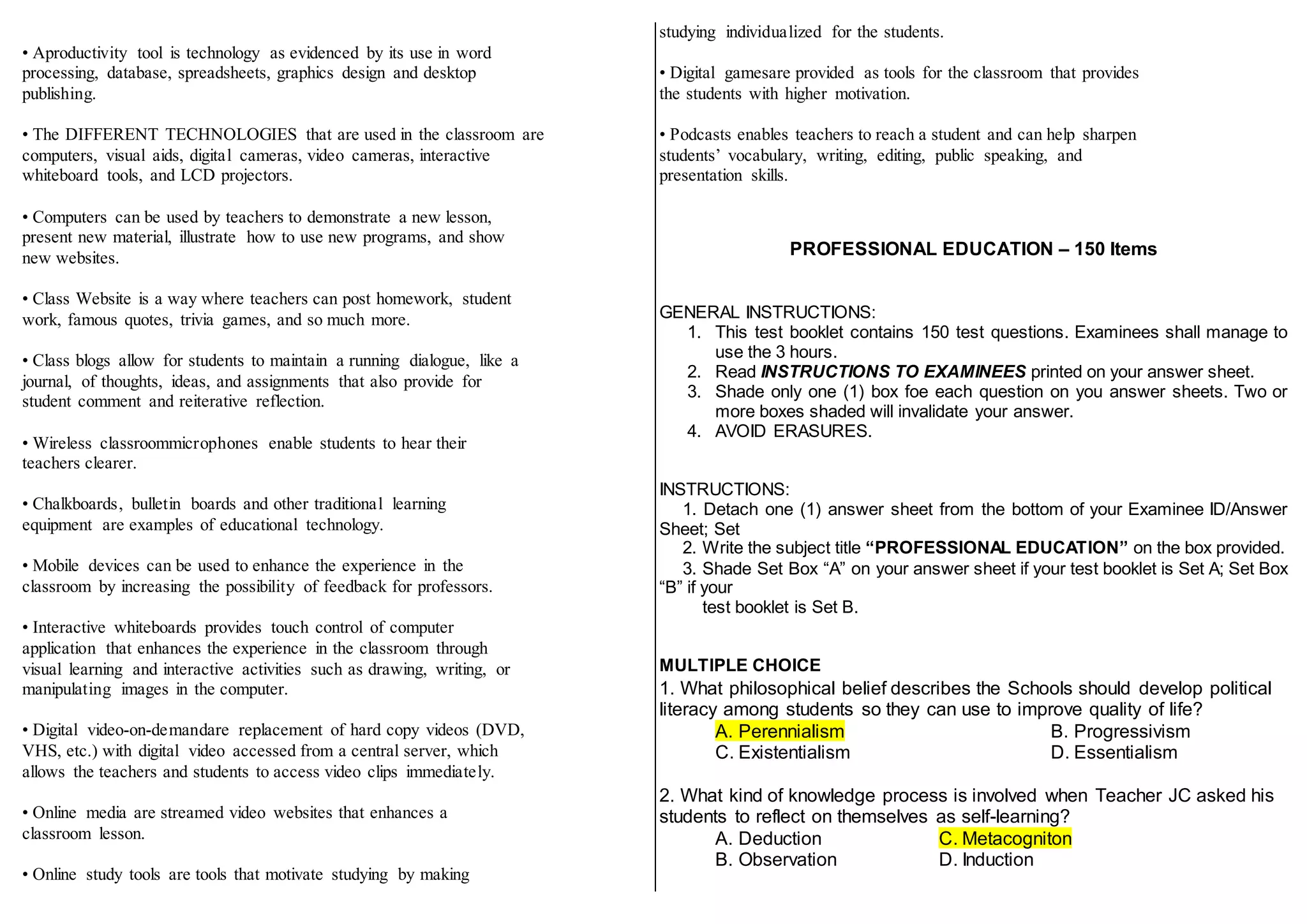 • Aproductivity tool is technology as evidenced by its use in word
processing, database, spreadsheets, graphics design and desktop
publishing.
• The DIFFERENT TECHNOLOGIES that are used in the classroom are
computers, visual aids, digital cameras, video cameras, interactive
whiteboard tools, and LCD projectors.
• Computers can be used by teachers to demonstrate a new lesson,
present new material, illustrate how to use new programs, and show
new websites.
• Class Website is a way where teachers can post homework, student
work, famous quotes, trivia games, and so much more.
• Class blogs allow for students to maintain a running dialogue, like a
journal, of thoughts, ideas, and assignments that also provide for
student comment and reiterative reflection.
• Wireless classroommicrophones enable students to hear their
teachers clearer.
• Chalkboards, bulletin boards and other traditional learning
equipment are examples of educational technology.
• Mobile devices can be used to enhance the experience in the
classroom by increasing the possibility of feedback for professors.
• Interactive whiteboards provides touch control of computer
application that enhances the experience in the classroom through
visual learning and interactive activities such as drawing, writing, or
manipulating images in the computer.
• Digital video-on-demandare replacement of hard copy videos (DVD,
VHS, etc.) with digital video accessed from a central server, which
allows the teachers and students to access video clips immediately.
• Online media are streamed video websites that enhances a
classroom lesson.
• Online study tools are tools that motivate studying by making
studying individualized for the students.
• Digital gamesare provided as tools for the classroom that provides
the students with higher motivation.
• Podcasts enables teachers to reach a student and can help sharpen
students’ vocabulary, writing, editing, public speaking, and
presentation skills.
PROFESSIONAL EDUCATION – 150 Items
GENERAL INSTRUCTIONS:
1. This test booklet contains 150 test questions. Examinees shall manage to
use the 3 hours.
2. Read INSTRUCTIONS TO EXAMINEES printed on your answer sheet.
3. Shade only one (1) box foe each question on you answer sheets. Two or
more boxes shaded will invalidate your answer.
4. AVOID ERASURES.
INSTRUCTIONS:
1. Detach one (1) answer sheet from the bottom of your Examinee ID/Answer
Sheet; Set
2. Write the subject title “PROFESSIONAL EDUCATION” on the box provided.
3. Shade Set Box “A” on your answer sheet if your test booklet is Set A; Set Box
“B” if your
test booklet is Set B.
MULTIPLE CHOICE
1. What philosophical belief describes the Schools should develop political
literacy among students so they can use to improve quality of life?
A. Perennialism B. Progressivism
C. Existentialism D. Essentialism
2. What kind of knowledge process is involved when Teacher JC asked his
students to reflect on themselves as self-learning?
A. Deduction C. Metacogniton
B. Observation D. Induction
 