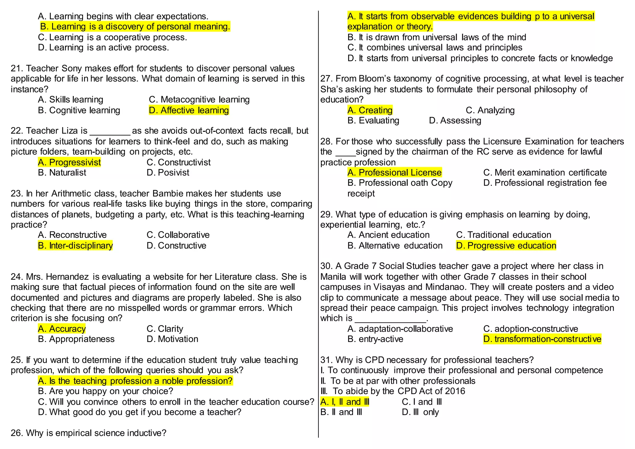 A. Learning begins with clear expectations.
B. Learning is a discovery of personal meaning.
C. Learning is a cooperative process.
D. Learning is an active process.
21. Teacher Sony makes effort for students to discover personal values
applicable for life in her lessons. What domain of learning is served in this
instance?
A. Skills learning C. Metacognitive learning
B. Cognitive learning D. Affective learning
22. Teacher Liza is ________ as she avoids out-of-context facts recall, but
introduces situations for learners to think-feel and do, such as making
picture folders, team-building on projects, etc.
A. Progressivist C. Constructivist
B. Naturalist D. Posivist
23. In her Arithmetic class, teacher Bambie makes her students use
numbers for various real-life tasks like buying things in the store, comparing
distances of planets, budgeting a party, etc. What is this teaching-learning
practice?
A. Reconstructive C. Collaborative
B. Inter-disciplinary D. Constructive
24. Mrs. Hernandez is evaluating a website for her Literature class. She is
making sure that factual pieces of information found on the site are well
documented and pictures and diagrams are properly labeled. She is also
checking that there are no misspelled words or grammar errors. Which
criterion is she focusing on?
A. Accuracy C. Clarity
B. Appropriateness D. Motivation
25. If you want to determine if the education student truly value teaching
profession, which of the following queries should you ask?
A. Is the teaching profession a noble profession?
B. Are you happy on your choice?
C. Will you convince others to enroll in the teacher education course?
D. What good do you get if you become a teacher?
26. Why is empirical science inductive?
A. It starts from observable evidences building p to a universal
explanation or theory.
B. It is drawn from universal laws of the mind
C. It combines universal laws and principles
D. It starts from universal principles to concrete facts or knowledge
27. From Bloom’s taxonomy of cognitive processing, at what level is teacher
Sha’s asking her students to formulate their personal philosophy of
education?
A. Creating C. Analyzing
B. Evaluating D. Assessing
28. For those who successfully pass the Licensure Examination for teachers
the ____signed by the chairman of the RC serve as evidence for lawful
practice profession
A. Professional License C. Merit examination certificate
B. Professional oath Copy D. Professional registration fee
receipt
29. What type of education is giving emphasis on learning by doing,
experiential learning, etc.?
A. Ancient education C. Traditional education
B. Alternative education D. Progressive education
30. A Grade 7 Social Studies teacher gave a project where her class in
Manila will work together with other Grade 7 classes in their school
campuses in Visayas and Mindanao. They will create posters and a video
clip to communicate a message about peace. They will use social media to
spread their peace campaign. This project involves technology integration
which is ______________.
A. adaptation-collaborative C. adoption-constructive
B. entry-active D. transformation-constructive
31. Why is CPD necessary for professional teachers?
I. To continuously improve their professional and personal competence
II. To be at par with other professionals
III. To abide by the CPD Act of 2016
A. I, II and III C. I and III
B. II and III D. III only
 