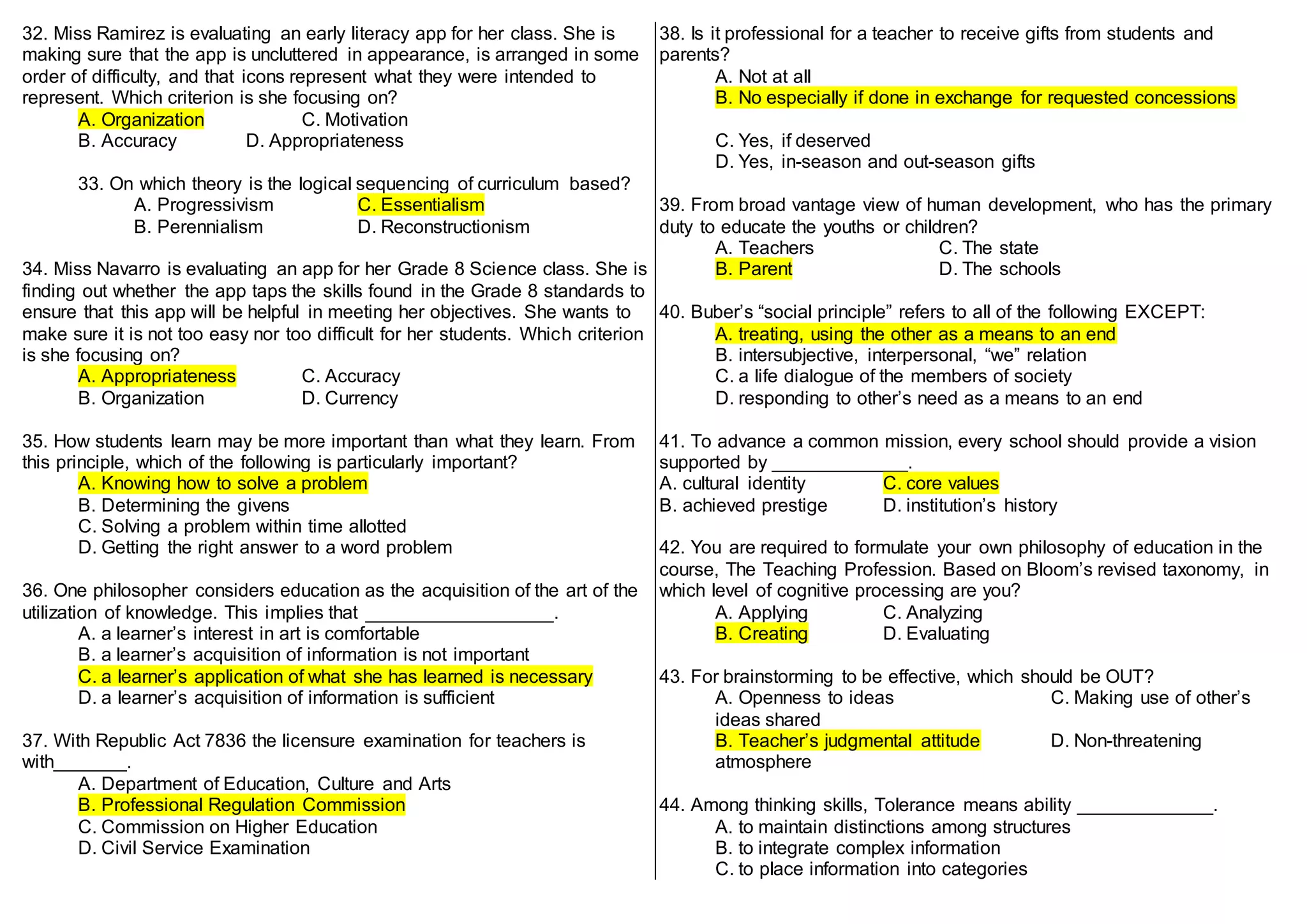 32. Miss Ramirez is evaluating an early literacy app for her class. She is
making sure that the app is uncluttered in appearance, is arranged in some
order of difficulty, and that icons represent what they were intended to
represent. Which criterion is she focusing on?
A. Organization C. Motivation
B. Accuracy D. Appropriateness
33. On which theory is the logical sequencing of curriculum based?
A. Progressivism C. Essentialism
B. Perennialism D. Reconstructionism
34. Miss Navarro is evaluating an app for her Grade 8 Science class. She is
finding out whether the app taps the skills found in the Grade 8 standards to
ensure that this app will be helpful in meeting her objectives. She wants to
make sure it is not too easy nor too difficult for her students. Which criterion
is she focusing on?
A. Appropriateness C. Accuracy
B. Organization D. Currency
35. How students learn may be more important than what they learn. From
this principle, which of the following is particularly important?
A. Knowing how to solve a problem
B. Determining the givens
C. Solving a problem within time allotted
D. Getting the right answer to a word problem
36. One philosopher considers education as the acquisition of the art of the
utilization of knowledge. This implies that __________________.
A. a learner’s interest in art is comfortable
B. a learner’s acquisition of information is not important
C. a learner’s application of what she has learned is necessary
D. a learner’s acquisition of information is sufficient
37. With Republic Act 7836 the licensure examination for teachers is
with_______.
A. Department of Education, Culture and Arts
B. Professional Regulation Commission
C. Commission on Higher Education
D. Civil Service Examination
38. Is it professional for a teacher to receive gifts from students and
parents?
A. Not at all
B. No especially if done in exchange for requested concessions
C. Yes, if deserved
D. Yes, in-season and out-season gifts
39. From broad vantage view of human development, who has the primary
duty to educate the youths or children?
A. Teachers C. The state
B. Parent D. The schools
40. Buber’s “social principle” refers to all of the following EXCEPT:
A. treating, using the other as a means to an end
B. intersubjective, interpersonal, “we” relation
C. a life dialogue of the members of society
D. responding to other’s need as a means to an end
41. To advance a common mission, every school should provide a vision
supported by _____________.
A. cultural identity C. core values
B. achieved prestige D. institution’s history
42. You are required to formulate your own philosophy of education in the
course, The Teaching Profession. Based on Bloom’s revised taxonomy, in
which level of cognitive processing are you?
A. Applying C. Analyzing
B. Creating D. Evaluating
43. For brainstorming to be effective, which should be OUT?
A. Openness to ideas C. Making use of other’s
ideas shared
B. Teacher’s judgmental attitude D. Non-threatening
atmosphere
44. Among thinking skills, Tolerance means ability _____________.
A. to maintain distinctions among structures
B. to integrate complex information
C. to place information into categories
 