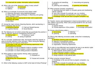 D. to deal with the unclear information without frustration
45. What is the core of the classroom setting in every school?
A. Instruction C. Curriculum
B. Syllabus D. Research
46. Which is an example of social and cross-cultural skills?
A. Obtaining information using digital technologies
B. Using problem solving techniques in influencing and guiding
others towards a goal
C. knowing when it is appropriate to listen and to speak when
interacting with others
D. All of them
47. Among the major schools of learning theories, which see learning in
terms of changing what we do?
A. Behavioral theories C. Field and Gestalt theories
B. Cognitive theories D. Social theories
48. The following are non-verbal praises that can accentuate the positive in
class for effective classroom management EXCEPT one:
A. shaking head C. thumbs-up signal
B. winking D. raising of eyebrows
49. In a curriculum development class, the teacher asked the students to
give an enriched definition of the curriculum. Which among the following
encompasses the true essence of the term?
A. Curriculum is the sum total of all learning experiences in the
teaching-learning process.
B. Curriculum is a list of subjects to take to complete a course.
C. Curriculum is a list of courses in order to graduate.
D. Curriculum is a never ending process in education.
50. What applies to meta-cognitive thinking skills in learning?
A. Problem-solving C. Emphasis on
independent learning
B. Monitoring own comprehension D. Factual and concrete
thinking
51. Which of the following construct is NOT at the level of Critical Thinking?
A. grouping and classifying C. associating and grasping
principles
B. preferring and evaluating D. guessing and believing
52. What comprise computer competency?
A. Spending days and nights on computer games and downloading
internet materials
B. Use of the computer for particular use, e.g. emailing
C. General knowledge and experience in using computers
D. Knowledge of the use and how to program computers, e.g.
blogging
53. Teacher Joanna used photographs to depict social problems such as
war, pollution and poverty. What is the principal benefit for the use of this
instructional aid?
A. Expand interest C. Emotional impact
B. Provide experience of the problem D. Encourage participation
54. Among critical thinking skills is _____________.
A. opinionating C. believing
B. guessing D. estimating
55. Which of the following processes usually comes first in developing
curriculum?
A. Identifying learning goals and objectives
B. Selection of educational content
C. Evaluating educational experiences
D. Organization of learning experiences
56. In order to most effectively teach students the way to use election rights
fully, what stimulation situation can teacher Jojo adopt?
A. Make students devise political posters
B. Invite politicians to speak in school
C. Involve students to enact a campaign and election
D. Assign students to clip political news
57. What comprise computer literacy?
A. Knowledge on the use and how to program computers, e.g.
blogging
B. Use of the computer for particular use, e.g. emailing
C. General knowledge and experience in using computers
 