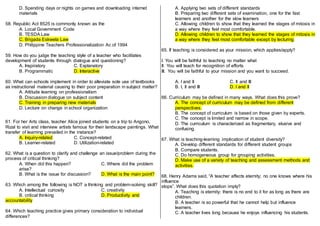 D. Spending days or nights on games and downloading internet
materials
58. Republic Act 8525 is commonly known as the
A. Local Government Code
B. TESDA Law
C. Brigada Eskwela Law
D. Philippine Teachers Professionalization Ac of 1994
59. How do you judge the teaching style of a teacher who facilitates
development of students through dialogue and questioning?
A. Inspiratory C. Explanatory
B. Programmatic D. Interactive
60. What can schools implement in order to alleviate sole use of textbooks
as instructional material causing to their poor preparation in subject matter?
A. Attitude learning on professionalism
B. Discussion dialogue on subject content
C. Training in preparing new materials
D. Lecture on change in school organization
61. For her Arts class, teacher Alice joined students on a trip to Angono,
Rizal to visit and interview artists famous for their landscape paintings. What
transfer of learning prevailed in the instance?
A. Inquiry-related C. Concept-related
B. Learner-related D. Utilization-related
62. What is a question to clarify and challenge an issue/problem during the
process of critical thinking?
A. When did this happen? C. Where did the problem
arise?
B. What is the issue for discussion? D. What is the main point?
63. Which among the following is NOT a thinking and problem-solving skill?
A. Intellectual curiosity C. creativity
B. critical thinking D. Productivity and
accountability
64. Which teaching practice gives primary consideration to individual
differences?
A. Applying two sets of different standards
B. Preparing two different sets of examination, one for the fast
learners and another for the slow learners
C. Allowing children to show that they learned the stages of mitosis in
a way where they feel most comfortable.
D. Allowing children to show that they learned the stages of mitosis in
a way where they feel most comfortable except by lecturing
65. If teaching is considered as your mission, which applies/apply?
I. You will be faithful to teaching no matter what
II. You will teach for recognition of efforts
III. You will be faithful to your mission and you want to succeed.
A. I and II C. II and III
B. I, II and III D. I and II
66. Curriculum may be defined in many ways. What does this prove?
A. The concept of curriculum may be defined from different
perspectives.
B. The concept of curriculum is based on those given by experts.
C. The concept is limited and narrow in scope.
D. The curriculum is characterized as fragmentary, elusive and
confusing.
67. What is teaching-learning implication of student diversity?
A. Develop different standards for different student groups
B. Compare students.
C. Do homogeneous group for grouping activities.
D. Make use of a variety of teaching and assessment methods and
activities.
68. Henry Adams said, “A teacher affects eternity; no one knows where his
influence
stops”. What does this quotation imply?
A. Teaching is eternity; there is no end to it for as long as there are
children.
B. A teacher is so powerful that he cannot help but influence
learners.
C. A teacher lives long because he enjoys influencing his students.
 