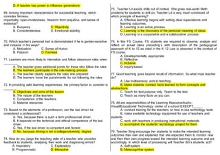 D. A teacher has power to influence generations.
69. Among important characteristics for successful teaching, which
connotes fairness,
impartiality, open-mindedness, freedom from prejudice, and sense of
evidence?
A. Buoyancy C. Objectivity
B. Considerateness D. Emotional stability
70. Which teacher’s personal trait is demonstrated if he is gender-sensitive
and inclusive in his ways?
A. Motivation C. Sense of Humor
B. Passion D. Fairness
71. Learners are more likely to internalize and follow classroom rules when
________
A. The teacher gives additional points for those who follow the rules
B. The learners participate in the rule-making process
C. The teacher clearly explains the rules she prepared
D. The learners know the punishments for not following the rules
72. In providing valid learning experiences, the primary factor to consider is
_______
A. Objectives and aims of the lesson
B. The nature of the learners
C. Competence of the teachers
D. Material resources
73. Based on the elements of a profession, can the taxi driver be
considered a professional?
A. Yes, because there is such a term professional driver.
B. It depends on the technical and ethical competence of the taxi
driver.
C. Yes, if the taxi driver is competent and honest
D. No, because driving is not a college/university degree
74. How do you judge the teaching style of a teacher who provides
feedback to students, analyzing their work and diagnosing errors?
A. Inspiratory C. Explanatory
B. Programmatic D. Interactive
75. Teacher Lil avoids drills out of context. She gives real-world Math
problems for students to drill on, Teacher Lil is very much convinced of
which principle of learning?
A. Effective learning begins with setting clear expectations and
learning outcomes,
B. Learning is an active process.
C. Learning is the discovery of the personal meaning of ideas.
D. Learning is a cooperative and a collaborative process.
76. In this FS Course, FS students are required to observe, analyze and
reflect on actual class preceding’s with description of the pedagogical
approach of K to 12 as cited in the K 12 Law is observed in the conduct of
FS course.
A. Developmentally appropriate
B. Reflective
C. Inclusive
D. Inquiry-based
77. Good teaching goes beyond recall of information. So what must teacher
do?
A. Use multisensory aids to teaching.
B. Make students connect facts learned to form concepts and
abstractions.
C. Teach for test purpose only. Teach to the test.
D. Teach as many facts as you can.
78. All are responsibilities of the Learning Resource/Audio-
Visual/Educational Technology center of a school EXECPT_____.
A. conduct training for the teachers on how to use technology tools
B. make available technology equipment for use of teachers and
students
C. work with teachers in producing instructional materials
D. accomplish the students’ technology project for them
79. Teacher Bing encourage her students to make the intended learning
outcomes their own and explained that she expected them to monitor now
and then their own progress toward the intended learning outcome and act
accordingly. In which level of processing will Teacher Bin’s students act?
A. Self-system
B. Metacognitive system
 