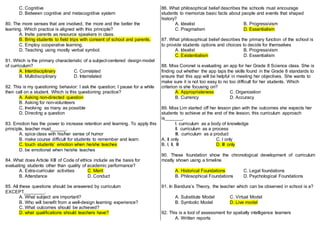 C. Cognitive
D. Between cognitive and metacognitive system
80. The more senses that are involved, the more and the better the
learning. Which practice is aligned with this principle?
A. Invite parents as resource speakers in class.
B. Bring students to field trips with consent of school and parents.
C. Employ cooperative learning.
D. Teaching using mostly verbal symbol.
81. Which is the primary characteristic of a subject-centered design model
of curriculum?
A. Interdisciplinary C. Correlated
B. Multidisciplinary D. Interrelated
82. This is my questioning behavior: I ask the question; I pause for a while
then call on a student. Which is this questioning practice?
A. Asking non-directed question
B. Asking for non-volunteers
C. Involving as many as possible
D. Directing a question
83. Emotion has the power to increase retention and learning. To apply this
principle, teacher must______.
A. spice class with his/her sense of humor
B. make course difficult for students to remember and learn
C. touch students’ emotion when he/she teaches
D. be emotional when he/she teaches
84. What does Article XIII of Code of ethics include as the basis for
evaluating students other than quality of academic performance?
A. Extra-curricular activities C. Merit
B. Attendance D. Conduct
85. All these questions should be answered by curriculum
EXCEPT________.
A. What subject are important?
B. Who will benefit from a well-design learning experience?
C. What outcomes should be achieved?
D. what qualifications should teachers have?
86. What philosophical belief describes the schools must encourage
students to memorize basic facts about people and events that shaped
history?
A. Idealist B. Progressivism
C. Pragmatism D. Essentialism
87. What philosophical belief describes the primary function of the school is
to provide students options and choices to decide for themselves
A. Idealist B. Progressivism
C. Existentialism D. Essentialism
88. Miss Coronel is evaluating an app for her Grade 8 Science class. She is
finding out whether the app taps the skills found in the Grade 8 standards to
ensure that this app will be helpful in meeting her objectives. She wants to
make sure it is not too easy to no too difficult for her students. Which
criterion is she focusing on?
A. Appropriateness C. Organization
B. Currency D. Accuracy
89. Miss Lim started off her lesson plan with the outcomes she expects her
students to achieve at the end of the lesson, this curriculum approach
is_______.
I. curriculum as a body of knowledge
II. curriculum as a process
III. curriculum as a product
A. II only C. I only
B. I, II, III D. III only
90. These foundation show the chronological development of curriculum
mostly shown using a timeline
A. Historical Foundations C. Legal foundations
B. Philosophical Foundations D. Psychological Foundations
91. In Bandura’s Theory, the teacher which can be observed in school is a?
A. Substitute Model C. Virtual Model
B. Symbolic Model D. Live model
92. This is a tool of assessment for spatially intelligence learners
A. Written reports
 