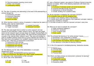 B. Oral demonstration enacting movie scene
C. Written inner thoughts
D. Landscaping drawing
93. The idea of revisiting and elaborating to the level of full understanding is
achieve through the
A. Enrichment curriculum
B. Advanced Organizers
C. Concept mapping
D. Spiral curriculum
94. When teachers conduct a series of evaluation to determine the extent of
teaching, what must be implemented?
A. Hidden Curriculum C. Learned Curriculum
B. Taught Curriculum D. Assessed Curriculum
95. The class was taught how to conduct an action research and was
required an end-of-the-term written research report. The class was taught
how to do the research report and was shown an Analytic Scoring Rubric for
them to know how they will have graded. The class took the Scoring Rubric
as guide in the making of their research report. They were all motivated to
pass an excellent research report and as a group checked now and then if
they were true to the qualities of an excellent research report as seen in the
scoring rubric. What form of assessment is described?
A. Assessment FOR Learning
B. Assessment FOR and AS Learning
C. Assessment AS Learning
D. Assessment OF Learning
96. The following are the roles of the stakeholders in curriculum
development except ___________.
I. help in formulating the appropriate learning experience
II. create an environment that allows for a child’s holistic development
III. participate in the implementation of the curriculum
IV. all are roles of the stakeholders
A. III only C. I only
B. II only D.I, II and III
97. Jane, a freshman student, was asked by Professor Subida to describe
educator accurately. Which of the following statements with Karla most
likely to choose?
A. A process of individual growth and social development.
B. Acquired basically through the teacher.
C. Synonymous to formal schooling.
D. Growth resulting from academic study.
98. All are important in evaluating the curriculum EXCEPT:
A. To constantly keep up with the changing times.
B. To answer to the changing needs of the learners.
C. To identify which parts and aspects of the implement curriculum needs to
be improved, modified or changed.
D. To be able to boast of a new and improved curriculum every time.
99. When do we need to evaluate the curriculum?
A. When somebody suggests it
B. Whenever necessary
C. Every academic year
D. Every quarter
100. The principle that learning is “an active process” means_______.
A. the learner’s own involvement is needed
B. the teacher’s involvement is always necessary
C. both teachers and students need to engage in activities
D. the classroom is the place for learning activities
101. In the 4 A’s approach to facilitating learning, Abstraction denotes
____________.
A. Specific Ideas
B. Concrete Ideas
C. General Ideas
D. Practical Ideas
102. Which one helps produce an environment conducive for learning?
A. Long Assignments
B. Cooperative Learning
C. Individual Competition
D. Excessive praise
 