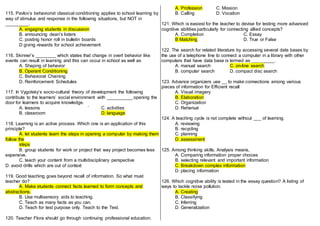 115. Pavlov’s behaviorist classical conditioning applies to school learning by
way of stimulus and response in the following situations, but NOT in
_________.
A. engaging students in discussion
B. announcing dean’s listers
C. posting honor roll in bulletin boards
D giving rewards for school achievement
116. Skinner’s ________ which states that change in overt behavior like
events can result in learning and this can occur in school as well as
A. Shaping of behavior
B. Operant Conditioning
C. Behavioral Chaining
D. Reinforcement Schedules
117. In Vygotsky’s socio-cultural theory of development the following
contribute to the learners’ social environment with __________ opening the
door for learners to acquire knowledge.
A. lessons ` C. activities
B. classroom D. language
118. Learning is an active process. Which one is an application of this
principle?
A. let students learn the steps in opening a computer by making them
follow the
steps
B. group students for work or project that way project becomes less
expensive.
C. teach your content from a multidisciplinary perspective
D. avoid drills which are out of context
119. Good teaching goes beyond recall of information. So what must
teacher do?
A. Make students connect facts learned to form concepts and
abstractions.
B. Use multisensory aids to teaching.
C. Teach as many facts as you can.
D. Teach for test purpose only. Teach to the Test.
120. Teacher Flora should go through continuing professional education.
A. Profession C. Mission
B. Calling D. Vocation
121. Which is easiest for the teacher to devise for testing more advanced
cognitive abilities particularly for connecting allied concepts?
A. Completion C. Essay
B Matching D. True or False
122. The search for related literature by accessing several date bases by
the use of a telephone line to connect a computer in a library with other
computers that have data base is termed as _________.
A. manual search C. on-line search
B. computer search D. compact disc search
123. Advance organizers use __ to make connections among various
pieces of information for Efficient recall
A. Visual imagery
B. Elaboration
C. Organization
D. Rehersal
124. A teaching cycle is not complete without ___ of learning.
A. reviewing
B. recycling
C. planning
D. assessment
125. Among thinking skills, Analysis means,
A. Comparing information proper choices
B. selecting relevant and important information
C. Breakdown complex information
D. placing information
126. Which cognitive ability is tested in the essay question? A listing of
ways to tackle noise pollution.
A. Creating
B. Classifying
C. Inferring
D. Generalization
 