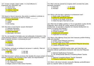 127. To learn complex subject matter, it is most effective to
Experience from information and
A. classify facts
B. organize ideas
C. construct meaning
D. divide elements
128. Based on bloom's taxonomy, this activity is suitable to contribute to
comprehension and learning but NOT to include _________.
A. causal relationship
B. analogy
C. outline
D. text reading
129. How does a novice learner acquire information?
A. Selected information
B. Important information
C. All the information
D. Meaningful information
130. You are required to formulate your own philosophy of education in the
course teaching profession, based on Bloom's revised taxonomy, in which
level of cognitive structure or processing are you?
A. Applying
B. Creating
C. Analyzing
D. Evaluation
131. Teachers, principals an professors are person in authority. What act
confers this status to the?
A. RA 578 C. RA 586
B. RA 1265 D. RA 558
132. What document contains provisions that stipulate the proper conduct of
behavior of teacher in the discharge of their duties and responsibilities?
A. Code of Ethics for Teachers
B. The Bill of Rights
C. The Philippine Constitution
D. Magna Carta for Public School Teachers
133. What is the law enacted by Congress which provided free public
secondary education?
A. RA 6735 C. RA 6935
B. RA 6657 D. RA 6655
134. Which is the first step in planning an achievement test?
A. Build a table of specification
B. Define the instructional objectives
C. Decide on the length of the test
D. Select the type of test items to use
135. What kind of multiple question is: “For an agricultural country like the
Philippines, which should the country advance for its economic
development: (a) agriculture production (b) industrial development (c)
tourism (d) finance and banking”?
A. application of a concept
B. Simple knowledge
C. Assessment of a problem
D. Application of a formula
136. Which of the following Essay topic best measures problem-thinking
skills and originality?
A. Images of the Philippine presidency
B. Dr. Jose Rizal: as a Patriot
C. Human rights issues in the post-EDSA Philippine democracy
D. Facets of Filipinism Today
137. For integration of ASEAN member state, each have their own
respective national qualifications framework what does the Philippines
have?
A. National Qualifications Framework
B. The developmental National Competency-Based Teacher
Standards
C. National Competency-Based Teacher Standards
D. Philippine Qualification Framework
138. Which is the direct motivator among the following words/affirmation
given by a teacher before an examination?
 