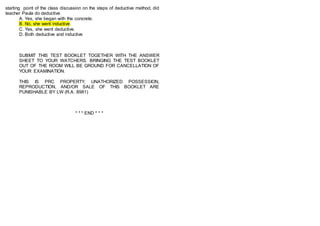 starting point of the class discussion on the steps of deductive method, did
teacher Paula do deductive
A. Yes, she began with the concrete.
B. No, she went inductive.
C. Yes, she went deductive.
D. Both deductive and inductive
SUBMIT THIS TEST BOOKLET TOGETHER WITH THE ANSWER
SHEET TO YOUR WATCHERS. BRINGING THE TEST BOOKLET
OUT OF THE ROOM WILL BE GROUND FOR CANCELLATION OF
YOUR EXAMINATION.
THIS IS PRC PROPERTY, UNATHORIZED POSSESSION,
REPRODUCTION, AND/OR SALE OF THIS BOOKLET ARE
PUNISHABLE BY LW (R.A. 8981)
* * * END * * *
 