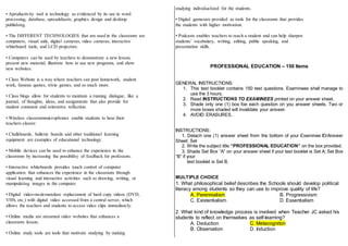 • Aproductivity tool is technology as evidenced by its use in word
processing, database, spreadsheets, graphics design and desktop
publishing.
• The DIFFERENT TECHNOLOGIES that are used in the classroom are
computers, visual aids, digital cameras, video cameras, interactive
whiteboard tools, and LCD projectors.
• Computers can be used by teachers to demonstrate a new lesson,
present new material, illustrate how to use new programs, and show
new websites.
• Class Website is a way where teachers can post homework, student
work, famous quotes, trivia games, and so much more.
• Class blogs allow for students to maintain a running dialogue, like a
journal, of thoughts, ideas, and assignments that also provide for
student comment and reiterative reflection.
• Wireless classroommicrophones enable students to hear their
teachers clearer.
• Chalkboards, bulletin boards and other traditional learning
equipment are examples of educational technology.
• Mobile devices can be used to enhance the experience in the
classroom by increasing the possibility of feedback for professors.
• Interactive whiteboards provides touch control of computer
application that enhances the experience in the classroom through
visual learning and interactive activities such as drawing, writing, or
manipulating images in the computer.
• Digital video-on-demandare replacement of hard copy videos (DVD,
VHS, etc.) with digital video accessed from a central server, which
allows the teachers and students to access video clips immediately.
• Online media are streamed video websites that enhances a
classroom lesson.
• Online study tools are tools that motivate studying by making
studying individualized for the students.
• Digital gamesare provided as tools for the classroom that provides
the students with higher motivation.
• Podcasts enables teachers to reach a student and can help sharpen
students’ vocabulary, writing, editing, public speaking, and
presentation skills.
PROFESSIONAL EDUCATION – 150 Items
GENERAL INSTRUCTIONS:
1. This test booklet contains 150 test questions. Examinees shall manage to
use the 3 hours.
2. Read INSTRUCTIONS TO EXAMINEES printed on your answer sheet.
3. Shade only one (1) box foe each question on you answer sheets. Two or
more boxes shaded will invalidate your answer.
4. AVOID ERASURES.
INSTRUCTIONS:
1. Detach one (1) answer sheet from the bottom of your Examinee ID/Answer
Sheet; Set
2. Write the subject title “PROFESSIONAL EDUCATION” on the box provided.
3. Shade Set Box “A” on your answer sheet if your test booklet is Set A; Set Box
“B” if your
test booklet is Set B.
MULTIPLE CHOICE
1. What philosophical belief describes the Schools should develop political
literacy among students so they can use to improve quality of life?
A. Perennialism B. Progressivism
C. Existentialism D. Essentialism
2. What kind of knowledge process is involved when Teacher JC asked his
students to reflect on themselves as self-learning?
A. Deduction C. Metacogniton
B. Observation D. Induction
 