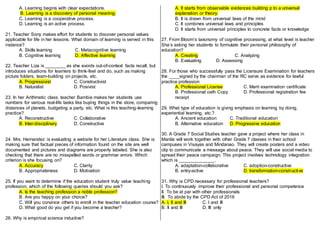 A. Learning begins with clear expectations.
B. Learning is a discovery of personal meaning.
C. Learning is a cooperative process.
D. Learning is an active process.
21. Teacher Sony makes effort for students to discover personal values
applicable for life in her lessons. What domain of learning is served in this
instance?
A. Skills learning C. Metacognitive learning
B. Cognitive learning D. Affective learning
22. Teacher Liza is ________ as she avoids out-of-context facts recall, but
introduces situations for learners to think-feel and do, such as making
picture folders, team-building on projects, etc.
A. Progressivist C. Constructivist
B. Naturalist D. Posivist
23. In her Arithmetic class, teacher Bambie makes her students use
numbers for various real-life tasks like buying things in the store, comparing
distances of planets, budgeting a party, etc. What is this teaching-learning
practice?
A. Reconstructive C. Collaborative
B. Inter-disciplinary D. Constructive
24. Mrs. Hernandez is evaluating a website for her Literature class. She is
making sure that factual pieces of information found on the site are well
documented and pictures and diagrams are properly labeled. She is also
checking that there are no misspelled words or grammar errors. Which
criterion is she focusing on?
A. Accuracy C. Clarity
B. Appropriateness D. Motivation
25. If you want to determine if the education student truly value teaching
profession, which of the following queries should you ask?
A. Is the teaching profession a noble profession?
B. Are you happy on your choice?
C. Will you convince others to enroll in the teacher education course?
D. What good do you get if you become a teacher?
26. Why is empirical science inductive?
A. It starts from observable evidences building p to a universal
explanation or theory.
B. It is drawn from universal laws of the mind
C. It combines universal laws and principles
D. It starts from universal principles to concrete facts or knowledge
27. From Bloom’s taxonomy of cognitive processing, at what level is teacher
Sha’s asking her students to formulate their personal philosophy of
education?
A. Creating C. Analyzing
B. Evaluating D. Assessing
28. For those who successfully pass the Licensure Examination for teachers
the ____signed by the chairman of the RC serve as evidence for lawful
practice profession
A. Professional License C. Merit examination certificate
B. Professional oath Copy D. Professional registration fee
receipt
29. What type of education is giving emphasis on learning by doing,
experiential learning, etc.?
A. Ancient education C. Traditional education
B. Alternative education D. Progressive education
30. A Grade 7 Social Studies teacher gave a project where her class in
Manila will work together with other Grade 7 classes in their school
campuses in Visayas and Mindanao. They will create posters and a video
clip to communicate a message about peace. They will use social media to
spread their peace campaign. This project involves technology integration
which is ______________.
A. adaptation-collaborative C. adoption-constructive
B. entry-active D. transformation-constructive
31. Why is CPD necessary for professional teachers?
I. To continuously improve their professional and personal competence
II. To be at par with other professionals
III. To abide by the CPD Act of 2016
A. I, II and III C. I and III
B. II and III D. III only
 