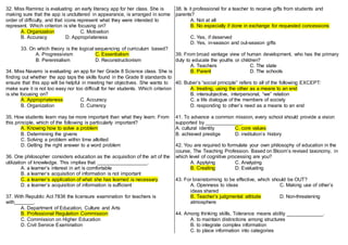 32. Miss Ramirez is evaluating an early literacy app for her class. She is
making sure that the app is uncluttered in appearance, is arranged in some
order of difficulty, and that icons represent what they were intended to
represent. Which criterion is she focusing on?
A. Organization C. Motivation
B. Accuracy D. Appropriateness
33. On which theory is the logical sequencing of curriculum based?
A. Progressivism C. Essentialism
B. Perennialism D. Reconstructionism
34. Miss Navarro is evaluating an app for her Grade 8 Science class. She is
finding out whether the app taps the skills found in the Grade 8 standards to
ensure that this app will be helpful in meeting her objectives. She wants to
make sure it is not too easy nor too difficult for her students. Which criterion
is she focusing on?
A. Appropriateness C. Accuracy
B. Organization D. Currency
35. How students learn may be more important than what they learn. From
this principle, which of the following is particularly important?
A. Knowing how to solve a problem
B. Determining the givens
C. Solving a problem within time allotted
D. Getting the right answer to a word problem
36. One philosopher considers education as the acquisition of the art of the
utilization of knowledge. This implies that __________________.
A. a learner’s interest in art is comfortable
B. a learner’s acquisition of information is not important
C. a learner’s application of what she has learned is necessary
D. a learner’s acquisition of information is sufficient
37. With Republic Act 7836 the licensure examination for teachers is
with_______.
A. Department of Education, Culture and Arts
B. Professional Regulation Commission
C. Commission on Higher Education
D. Civil Service Examination
38. Is it professional for a teacher to receive gifts from students and
parents?
A. Not at all
B. No especially if done in exchange for requested concessions
C. Yes, if deserved
D. Yes, in-season and out-season gifts
39. From broad vantage view of human development, who has the primary
duty to educate the youths or children?
A. Teachers C. The state
B. Parent D. The schools
40. Buber’s “social principle” refers to all of the following EXCEPT:
A. treating, using the other as a means to an end
B. intersubjective, interpersonal, “we” relation
C. a life dialogue of the members of society
D. responding to other’s need as a means to an end
41. To advance a common mission, every school should provide a vision
supported by _____________.
A. cultural identity C. core values
B. achieved prestige D. institution’s history
42. You are required to formulate your own philosophy of education in the
course, The Teaching Profession. Based on Bloom’s revised taxonomy, in
which level of cognitive processing are you?
A. Applying C. Analyzing
B. Creating D. Evaluating
43. For brainstorming to be effective, which should be OUT?
A. Openness to ideas C. Making use of other’s
ideas shared
B. Teacher’s judgmental attitude D. Non-threatening
atmosphere
44. Among thinking skills, Tolerance means ability _____________.
A. to maintain distinctions among structures
B. to integrate complex information
C. to place information into categories
 