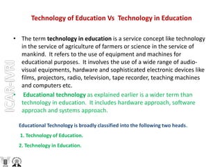 Technology of Education Vs Technology in Education
• The term technology in education is a service concept like technology
in the service of agriculture of farmers or science in the service of
mankind. It refers to the use of equipment and machines for
educational purposes. It involves the use of a wide range of audio-
visual equipments, hardware and sophisticated electronic devices like
films, projectors, radio, television, tape recorder, teaching machines
and computers etc.
• Educational technology as explained earlier is a wider term than
technology in education. It includes hardware approach, software
approach and systems approach.
Educational Technology is broadly classified into the following two heads.
1. Technology of Education.
2. Technology in Education.
 