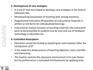 3. Development of new strategies
• It is the ET that has helped to develops new strategies in the field of
education like,
• Microteaching (inculcation of teaching skills among teachers),
• Programmed instruction (Preparation of instructional materials in
written or CAI forms for individualized learning).
• Instructional analysis (analysis of teaching materials into convenient
parts to be presented to students one by one) and use of hardware
technology in education etc.
4. Controlled Atmosphere
• Education cannot be treated as plaything by some teachers after the
introduction of ET.
• It has made the whole process of teaching objective, clear, scientific
and interesting.
• The teacher controls the classroom environment in his own favour
but his performance is evaluated simultaneously by applying tests.
 