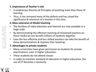 5. Importance of Teacher’s role
• It emphasizes theories & Principles of teaching more than those of
learning.
• Thus, it has removed many of the defects and has raised the
significance & relevance of a teacher in the class.
6. Mass extension of Model teaching
• The facilities of radio television and internet are now available in a
large scale.
• By demonstrating the effective teaching of renowned teachers on
these media we can benefit millions of students together.
• Even the less effective and less skilled teachers can take the benefit of
these demonstrations & improve their teaching.
7. Advantages to private students
• Many universities have given permission to students for private
examinations, even in higher education.
• These students do not attend classes
• In order to maintain standard of education in higher education, the
use of ET becomes a necessity.
 
