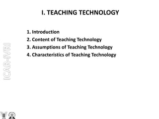 I. TEACHING TECHNOLOGY
1. Introduction
2. Content of Teaching Technology
3. Assumptions of Teaching Technology
4. Characteristics of Teaching Technology
 