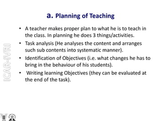a. Planning of Teaching
• A teacher makes proper plan to what he is to teach in
the class. In planning he does 3 things/activities.
• Task analysis (He analyses the content and arranges
such sub contents into systematic manner).
• Identification of Objectives (i.e. what changes he has to
bring in the behaviour of his students).
• Writing learning Objectives (they can be evaluated at
the end of the task).
 