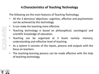 4.Characteristics of Teaching Technology
The following are the main features of Teaching Technology.
• All the 3 domains/ objectives: cognitive, affective and psychomotor
can be achieved by this technology.
• It can make the teaching more effective.
• Teaching technology is based on philosophical, sociological and
scientific knowledge of education.
• Teaching can be organized at 3 levels namely: memory,
understanding and reflective level of teaching.
• As a system it consists of the inputs, process and outputs with the
focus on teachers.
• The teaching-learning process can be made effective with the help
of teaching technology.
 