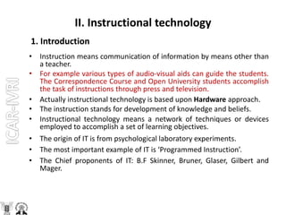 II. Instructional technology
1. Introduction
• Instruction means communication of information by means other than
a teacher.
• For example various types of audio-visual aids can guide the students.
The Correspondence Course and Open University students accomplish
the task of instructions through press and television.
• Actually instructional technology is based upon Hardware approach.
• The instruction stands for development of knowledge and beliefs.
• Instructional technology means a network of techniques or devices
employed to accomplish a set of learning objectives.
• The origin of IT is from psychological laboratory experiments.
• The most important example of IT is ‘Programmed Instruction’.
• The Chief proponents of IT: B.F Skinner, Bruner, Glaser, Gilbert and
Mager.
 