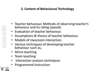 2. Content of Behavioural Technology
• Teacher behaviour, Methods of observing teacher’s
behaviour and its rating (speed).
• Evaluation of teacher behaviour.
• Assumptions & theory of teacher behaviour.
• Models of classroom interaction.
• Various techniques of developing teacher
behaviour such as,
• Micro teaching
• Team teaching
• Interaction analysis techniques
• Programmed instruction
 