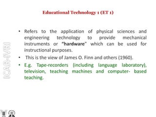Educational Technology 1 (ET 1)
• Refers to the application of physical sciences and
engineering technology to provide mechanical
instruments or “hardware” which can be used for
instructional purposes.
• This is the view of James O. Finn and others (1960).
• E.g. Tape-recorders (including language laboratory),
television, teaching machines and computer- based
teaching.
 