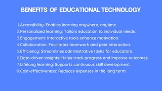 BENEFITS OF EDUCATIONALTECHNOLOGY
Accessibility: Enables learning anywhere, anytime.
1.
Personalized learning: Tailors education to individual needs.
2.
Engagement: Interactive tools enhance motivation.
3.
Collaboration: Facilitates teamwork and peer interaction.
4.
Efficiency: Streamlines administrative tasks for educators.
5.
Data-driven insights: Helps track progress and improve outcomes.
6.
Lifelong learning: Supports continuous skill development.
7.
Cost-effectiveness: Reduces expenses in the long term.
8.
 