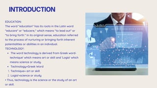 INTRODUCTION
EDUCATION:
The word "education" has its roots in the Latin word
"educare" or "educere," which means "to lead out" or
"to bring forth." In its original sense, education referred
to the process of nurturing or bringing forth inherent
potentialities or abilities in an individual.
TECHNOLOGY:
The word technology is derived from Greek word-
technique' which means art or skill and 'Logia' which
means science or study.
Technology=Greek Word
Technique= art or skill
1.
Logia'=science or study
2.
• Thus, technology is the science or the study of an art
or skill.
 