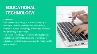 EDUCATIONAL
TECHNOLOGY
• Meaning-
Educational technology is a branch of study in
which the benefits of techniques, information,
science & human technology are used to promote
the efficiency of education.
The use of technology in the field of education is
educational technology. By using technology in
education, the learning process can be made simple
and attractive.
 