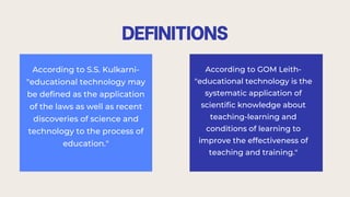 DEFINITIONS
According to S.S. Kulkarni-
"educational technology may
be defined as the application
of the laws as well as recent
discoveries of science and
technology to the process of
education."
According to GOM Leith-
"educational technology is the
systematic application of
scientific knowledge about
teaching-learning and
conditions of learning to
improve the effectiveness of
teaching and training."
 