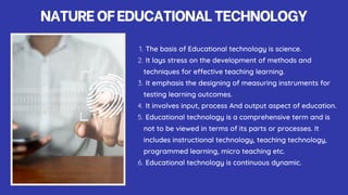 NATUREOFEDUCATIONALTECHNOLOGY
The basis of Educational technology is science.
1.
It lays stress on the development of methods and
techniques for effective teaching learning.
2.
It emphasis the designing of measuring instruments for
testing learning outcomes.
3.
It involves input, process And output aspect of education.
4.
Educational technology is a comprehensive term and is
not to be viewed in terms of its parts or processes. It
includes instructional technology, teaching technology,
programmed learning, micro teaching etc.
5.
Educational technology is continuous dynamic.
6.
 