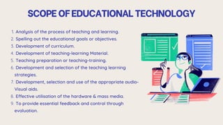 SCOPEOFEDUCATIONALTECHNOLOGY
Analysis of the process of teaching and learning.
1.
Spelling out the educational goals or objectives.
2.
Development of curriculum.
3.
Development of teaching-learning Material.
4.
Teaching preparation or teaching-training.
5.
Development and selection of the teaching learning
strategies.
6.
Development, selection and use of the appropriate audio-
Visual aids.
7.
Effective utilisation of the hardware & mass media.
8.
To provide essential feedback and control through
evaluation.
9.
 