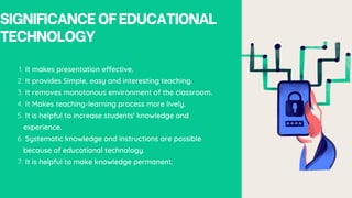 SIGNIFICANCEOFEDUCATIONAL
TECHNOLOGY
It makes presentation effective.
1.
It provides Simple, easy and interesting teaching.
2.
It removes monotonous environment of the classroom.
3.
It Makes teaching-learning process more lively.
4.
It is helpful to increase students' knowledge and
experience.
5.
Systematic knowledge and instructions are possible
because of educational technology.
6.
It is helpful to make knowledge permanent.
7.
 