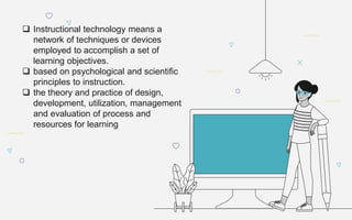 Instructional technology means a
network of techniques or devices
employed to accomplish a set of
learning objectives.
 based on psychological and scientific
principles to instruction.
 the theory and practice of design,
development, utilization, management
and evaluation of process and
resources for learning
 