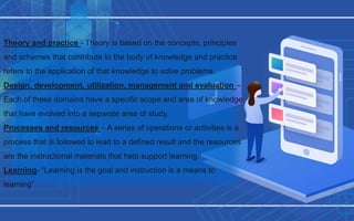Theory and practice - Theory is based on the concepts, principles
and schemes that contribute to the body of knowledge and practice
refers to the application of that knowledge to solve problems.
Design, development, utilization, management and evaluation –
Each of these domains have a specific scope and area of knowledge
that have evolved into a separate area of study.
Processes and resources – A series of operations or activities is a
process that is followed to lead to a defined result and the resources
are the instructional materials that help support learning.
Learning- “Learning is the goal and instruction is a means to
learning”
 