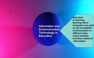 Information and
Communication
Technology in
Education
Approach
to teaching
learning where
computers are used
as aid to establish
communication in
different ways
which includes
activities related to
information
 