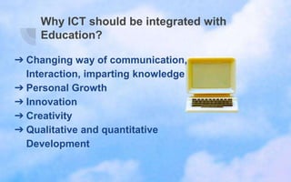 Why ICT should be integrated with
Education?
➔ Changing way of communication,
Interaction, imparting knowledge
➔ Personal Growth
➔ Innovation
➔ Creativity
➔ Qualitative and quantitative
Development
 
