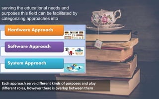 serving the educational needs and
purposes this field can be facilitated by
categorizing approaches into
Hardware
Software
system perspectives.
Each approach serve different kinds of purposes and play
different roles, however there is overlap between them
 