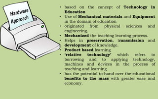 • based on the concept of Technology in
Education
• Use of Mechanical materials and Equipment
in the domain of education
• originated from physical sciences and
engineering.
• Mechanized the teaching learning process.
• Helps in preservation, transmission and
development of knowledge.
• Product based learning
• ‘relative technology’ which refers to
borrowing and to applying technology,
machines and devices in the process of
teaching and learning
• has the potential to hand over the educational
benefits to the mass with greater ease and
economy.
 