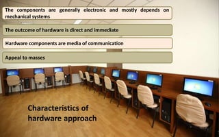 Characteristics of
hardware approach
The components are generally electronic and mostly depends on
mechanical systems
The outcome of hardware is direct and immediate
Appeal to masses
Hardware components are media of communication
 