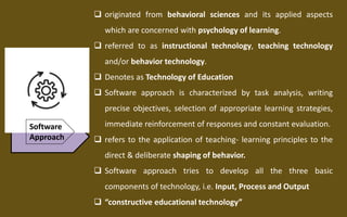 Software
Approach
 originated from behavioral sciences and its applied aspects
which are concerned with psychology of learning.
 referred to as instructional technology, teaching technology
and/or behavior technology.
 Denotes as Technology of Education
 Software approach is characterized by task analysis, writing
precise objectives, selection of appropriate learning strategies,
immediate reinforcement of responses and constant evaluation.
 refers to the application of teaching- learning principles to the
direct & deliberate shaping of behavior.
 Software approach tries to develop all the three basic
components of technology, i.e. Input, Process and Output
 “constructive educational technology”
 