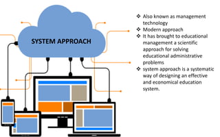 SYSTEM APPROACH
 Also known as management
technology
 Modern approach
 It has brought to educational
management a scientific
approach for solving
educational administrative
problems
 system approach is a systematic
way of designing an effective
and economical education
system.
 