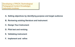 Developing a TPACK (Technological
Pedagogical Content Knowledge)
instrument involves;
A. Setting objectives by identifying purpose and target audience
B. Reviewing existing literature and instrument
C. Design Your Instrument
D. Pilot test and revising
E. Validating instrument
F. Implement and refine
 